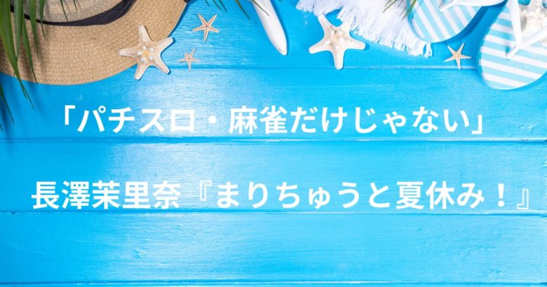 「パチスロ・麻雀だけじゃない」長澤茉里奈の多才ぶりを堪能！『まりちゅうと夏休み！』で見つけた新たな魅力